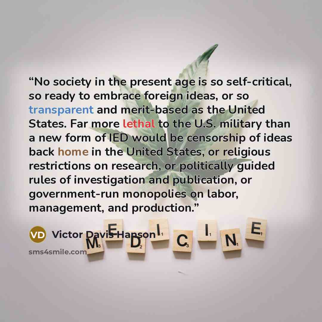 “No society in the present age is so self-critical, so ready to embrace foreign ideas, or so transparent and merit-based as the United States. Far more lethal to the U.S. military than a new form of IED would be censorship of ideas back home in the United States, or religious restrictions on…” quote by Victor Davis Hanson