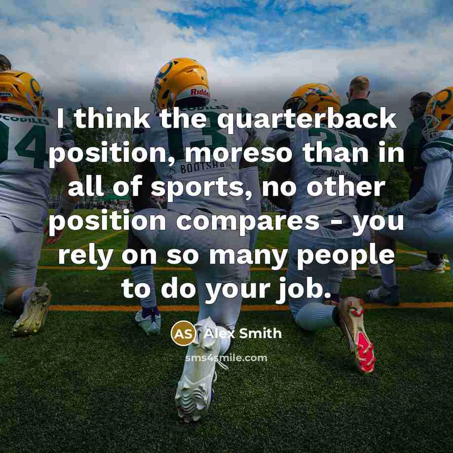 “I think the quarterback position, moreso than in all of sports, no other position compares - you rely on so many people to do your job.” quote by Alex Smith