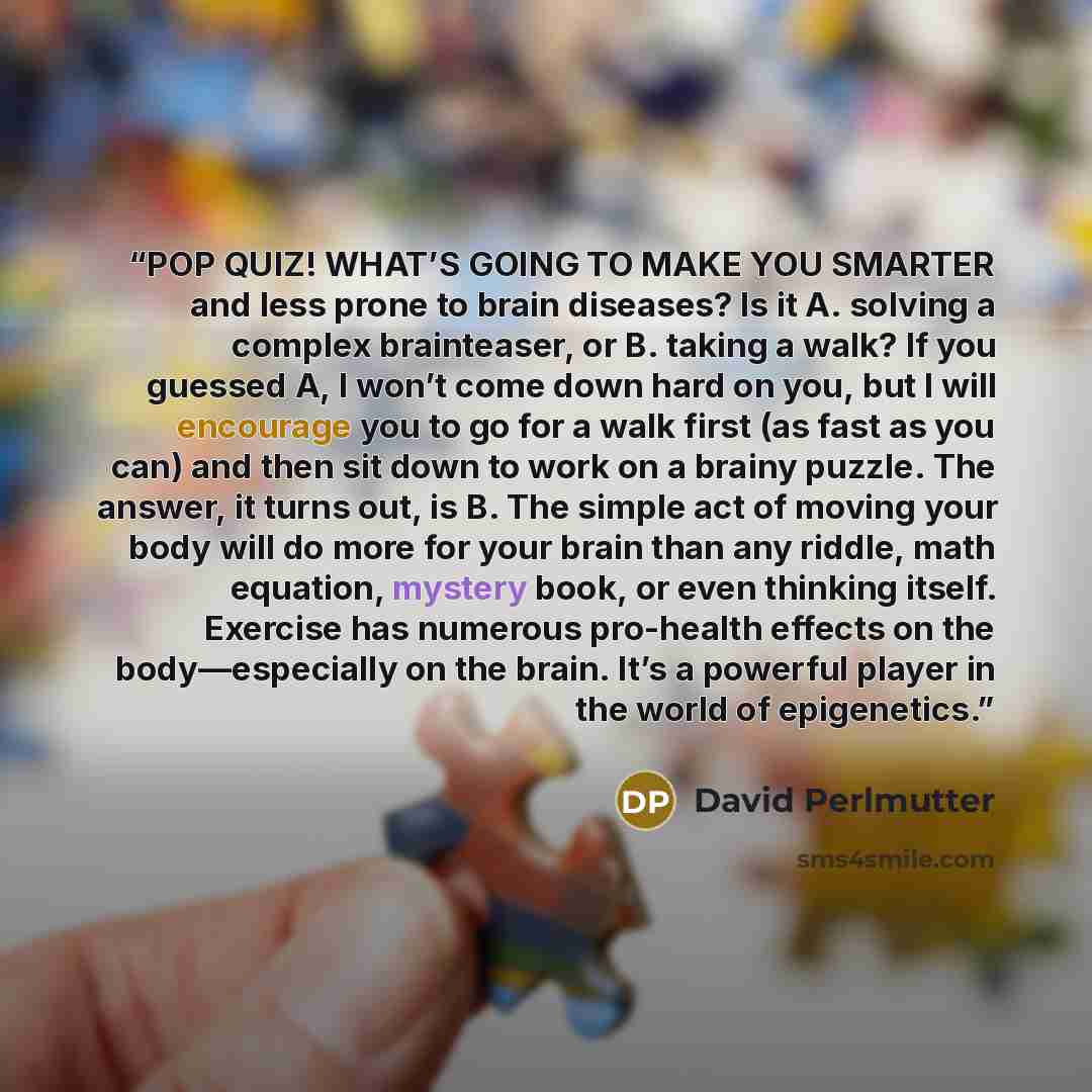 “POP QUIZ! WHAT’S GOING TO MAKE YOU SMARTER and less prone to brain diseases? Is it A. solving a complex brainteaser, or B. taking a walk? If you guessed A, I won’t come down hard on you, but I will encourage you to go for a walk first (as fast as you can) and then sit down to work on a brainy…” quote by David Perlmutter