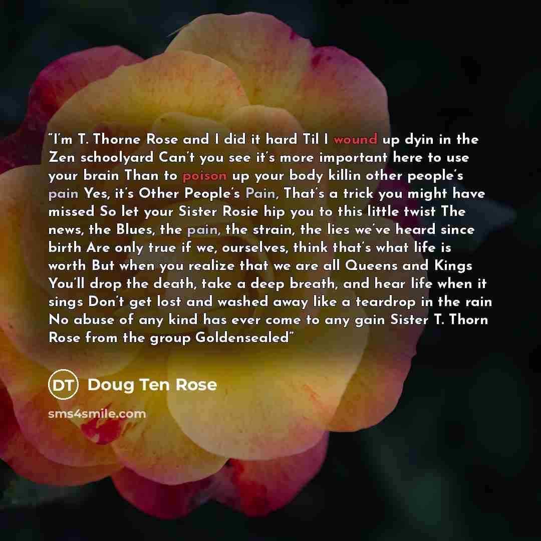 “I’m T. Thorne Rose and I did it hard Til I wound up dyin in the Zen schoolyard Can’t you see it’s more important here to use your brain Than to poison up your body killin other people’s pain Yes, it’s Other People’s Pain, That’s a trick you might have missed So let your Sister Rosie hip you to…” quote by Doug Ten Rose