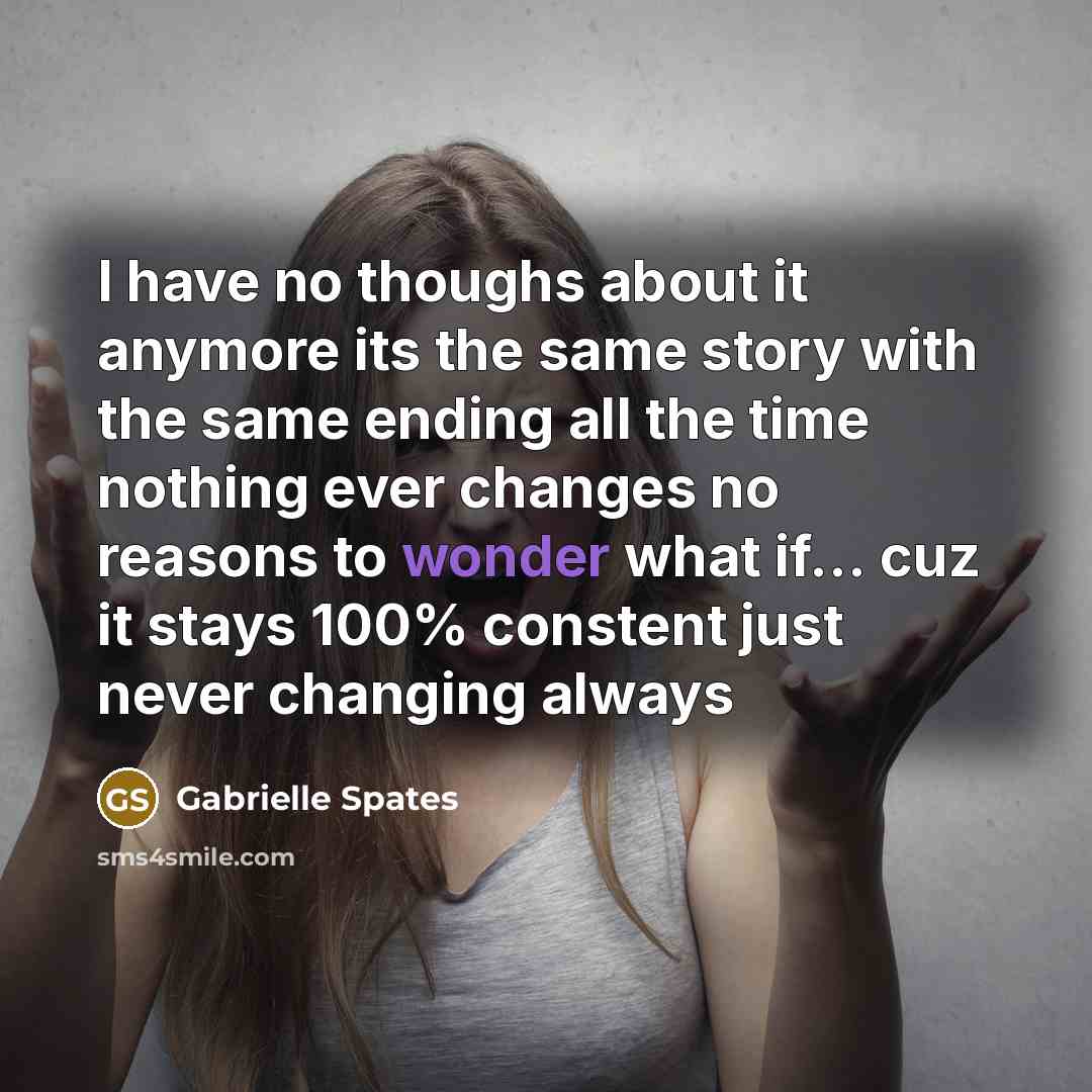 “I have no thoughs about it anymore its the same story with the same ending all the time nothing ever changes no reasons to wonder what if... cuz it stays 100% constent just never changing always” quote by Gabrielle Spates