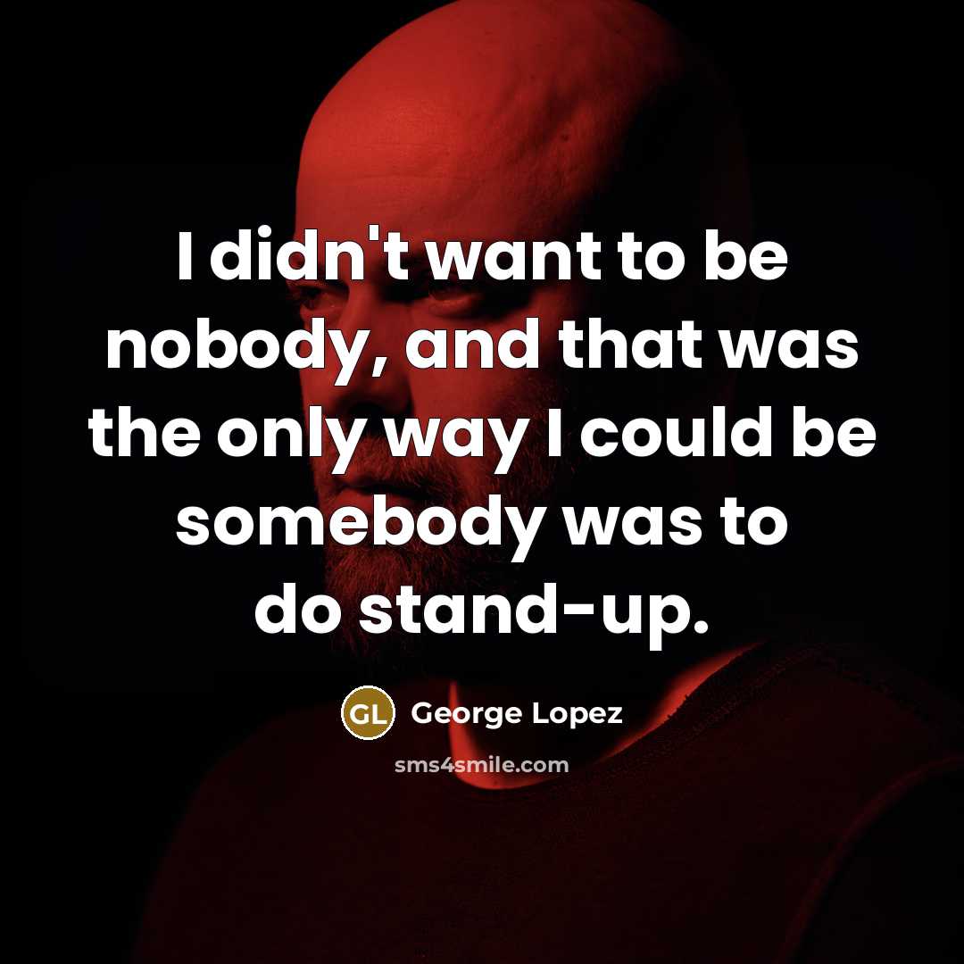 “I didn't want to be nobody, and that was the only way I could be somebody was to do stand-up.” quote by George Lopez