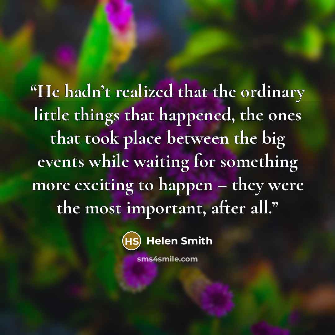 “He hadn’t realized that the ordinary little things that happened, the ones that took place between the big events while waiting for something more exciting to happen – they were the most important, after all.” quote by Helen Smith