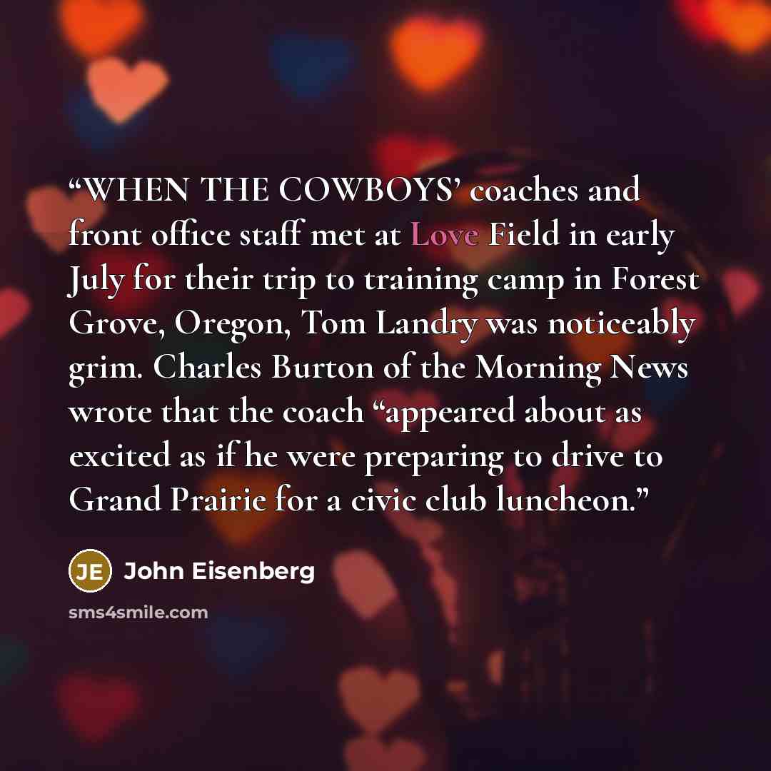 “WHEN THE COWBOYS’ coaches and front office staff met at Love Field in early July for their trip to training camp in Forest Grove, Oregon, Tom Landry was noticeably grim. Charles Burton of the Morning News wrote that the coach “appeared about as excited as if he were preparing to drive to Grand…” quote by John Eisenberg