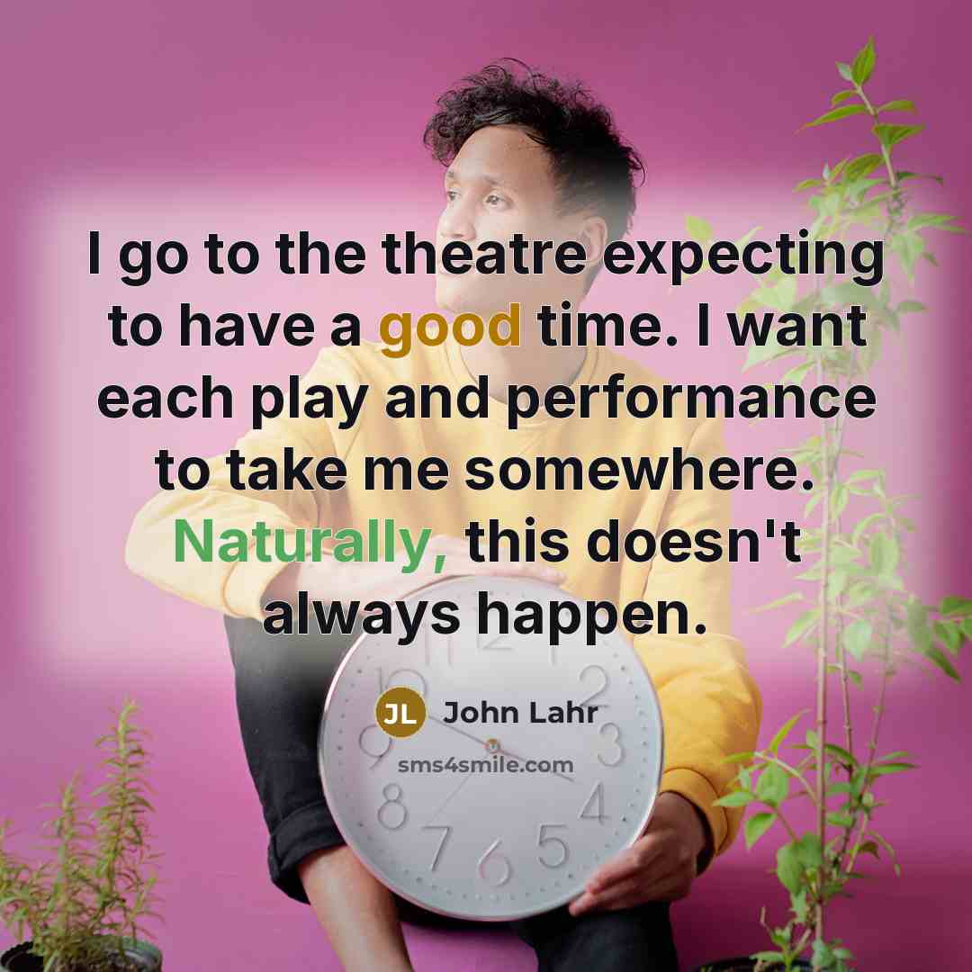 “I go to the theatre expecting to have a good time. I want each play and performance to take me somewhere. Naturally, this doesn't always happen.” quote by John Lahr