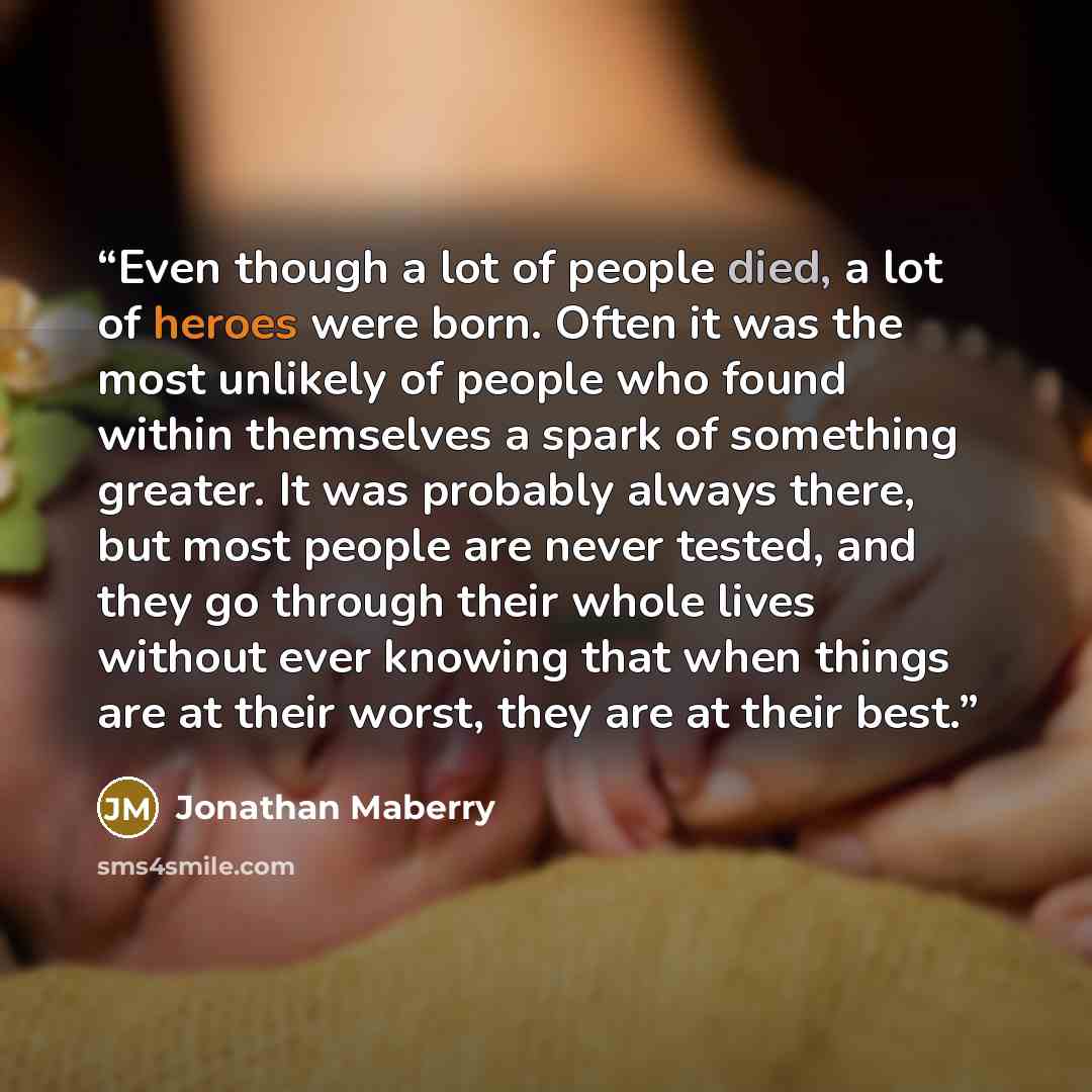 “Even though a lot of people died, a lot of heroes were born. Often it was the most unlikely of people who found within themselves a spark of something greater. It was probably always there, but most people are never tested, and they go through their whole lives without ever knowing that when…” quote by Jonathan Maberry
