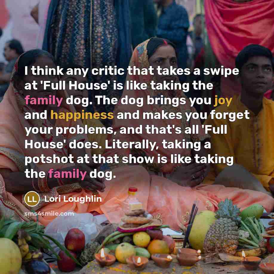 “I think any critic that takes a swipe at 'Full House' is like taking the family dog. The dog brings you joy and happiness and makes you forget your problems, and that's all 'Full House' does. Literally, taking a potshot at that show is like taking the family dog.” quote by Lori Loughlin