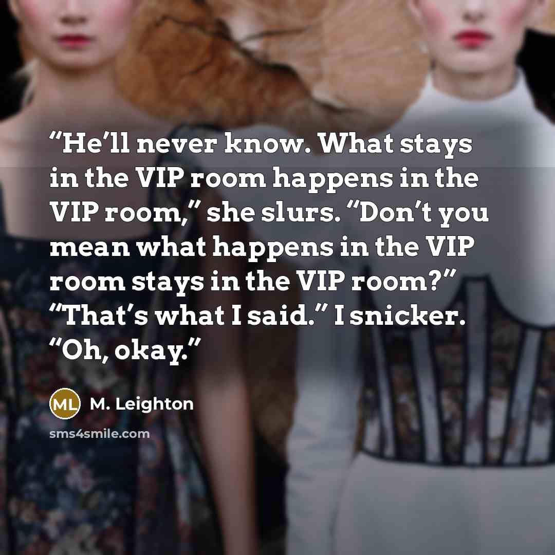 “He’ll never know. What stays in the VIP room happens in the VIP room,” she slurs. “Don’t you mean what happens in the VIP room stays in the VIP room?” “That’s what I said.” I snicker. “Oh, okay.” quote by M. Leighton
