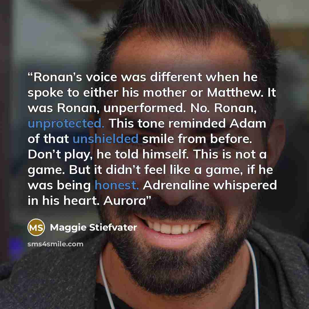 “Ronan’s voice was different when he spoke to either his mother or Matthew. It was Ronan, unperformed. No. Ronan, unprotected. This tone reminded Adam of that unshielded smile from before. Don’t play, he told himself. This is not a game. But it didn’t feel like a game, if he was being honest…” quote by Maggie Stiefvater