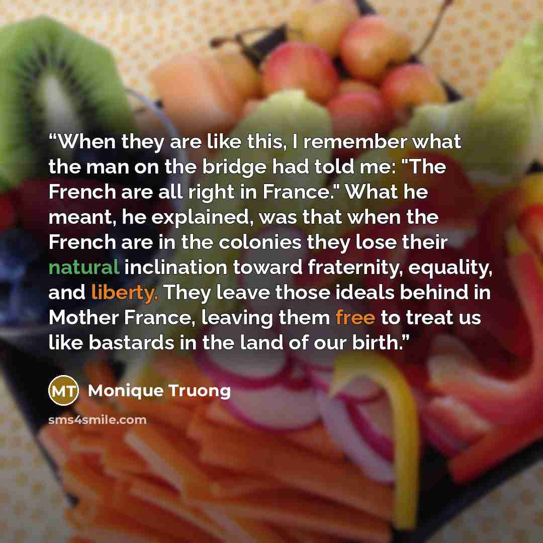 “When they are like this, I remember what the man on the bridge had told me: "The French are all right in France." What he meant, he explained, was that when the French are in the colonies they lose their natural inclination toward fraternity, equality, and liberty. They leave those ideals behind…” quote by Monique Truong