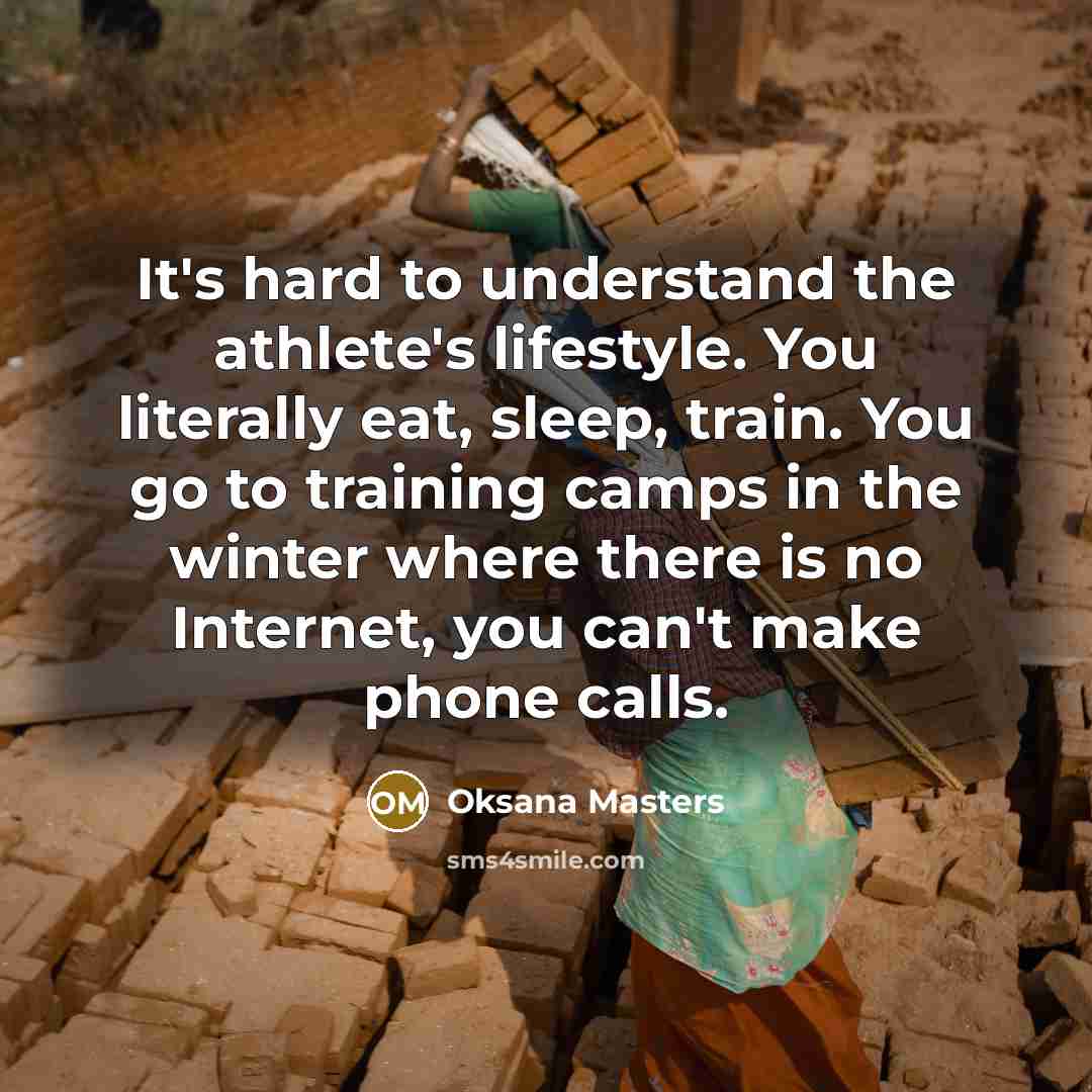 “It's hard to understand the athlete's lifestyle. You literally eat, sleep, train. You go to training camps in the winter where there is no Internet, you can't make phone calls.” quote by Oksana Masters