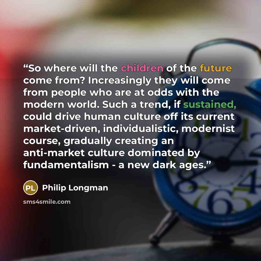 “So where will the children of the future come from? Increasingly they will come from people who are at odds with the modern world. Such a trend, if sustained, could drive human culture off its current market-driven, individualistic, modernist course, gradually creating an anti-market culture…” quote by Philip Longman