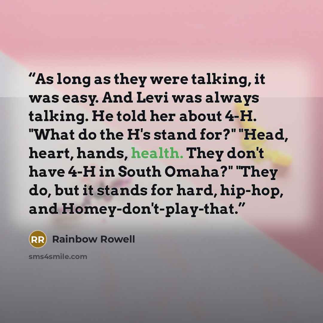 “As long as they were talking, it was easy. And Levi was always talking. He told her about 4-H. "What do the H's stand for?" "Head, heart, hands, health. They don't have 4-H in South Omaha?" "They do, but it stands for hard, hip-hop, and Homey-don't-play-that.” quote by Rainbow Rowell