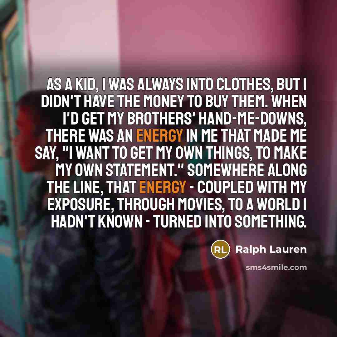 “As a kid, I was always into clothes, but I didn't have the money to buy them. When I'd get my brothers' hand-me-downs, there was an energy in me that made me say, "I want to get my own things, to make my own statement." Somewhere along the line, that energy - coupled with my exposure, through…” quote by Ralph Lauren