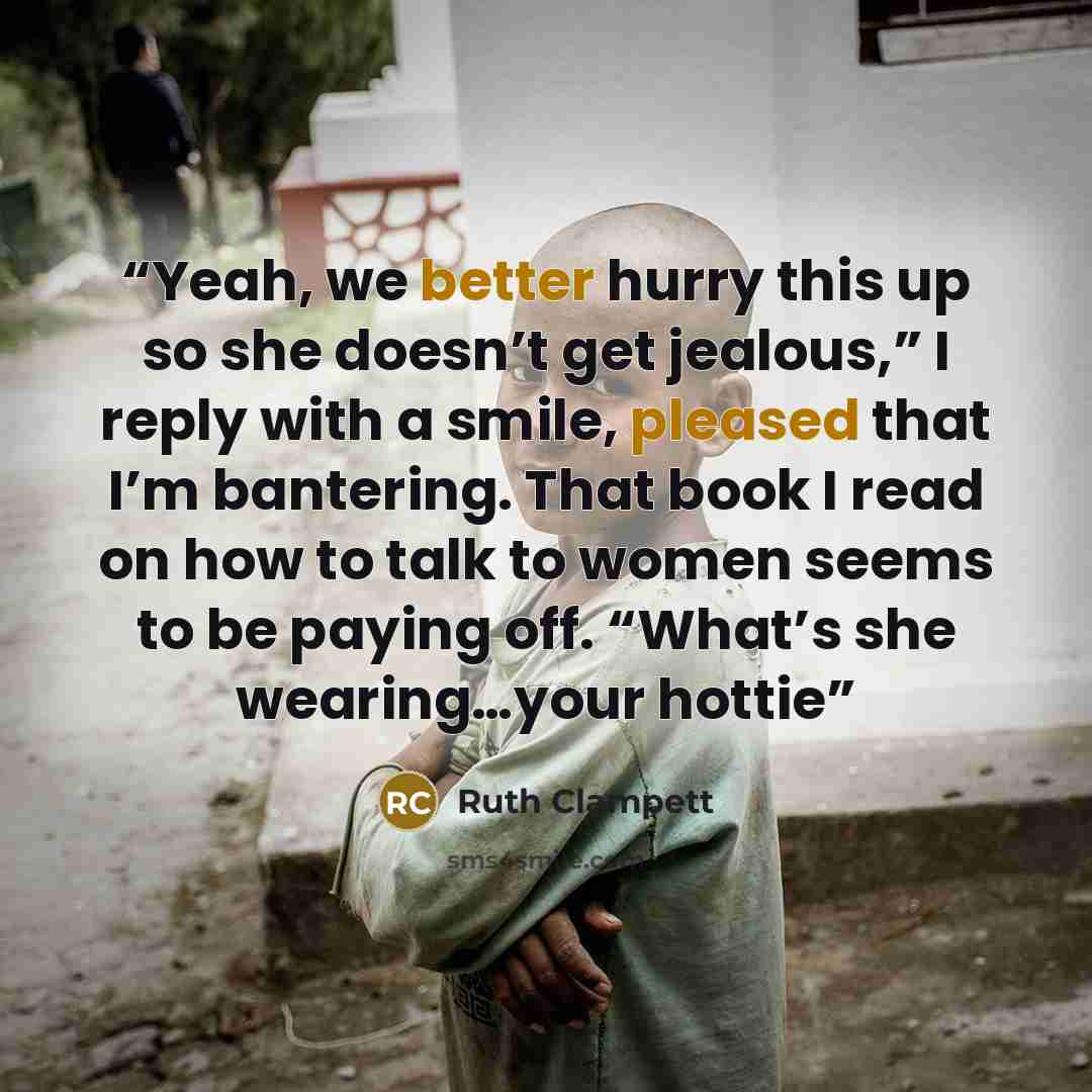 “Yeah, we better hurry this up so she doesn’t get jealous,” I reply with a smile, pleased that I’m bantering. That book I read on how to talk to women seems to be paying off. “What’s she wearing…your hottie” quote by Ruth Clampett