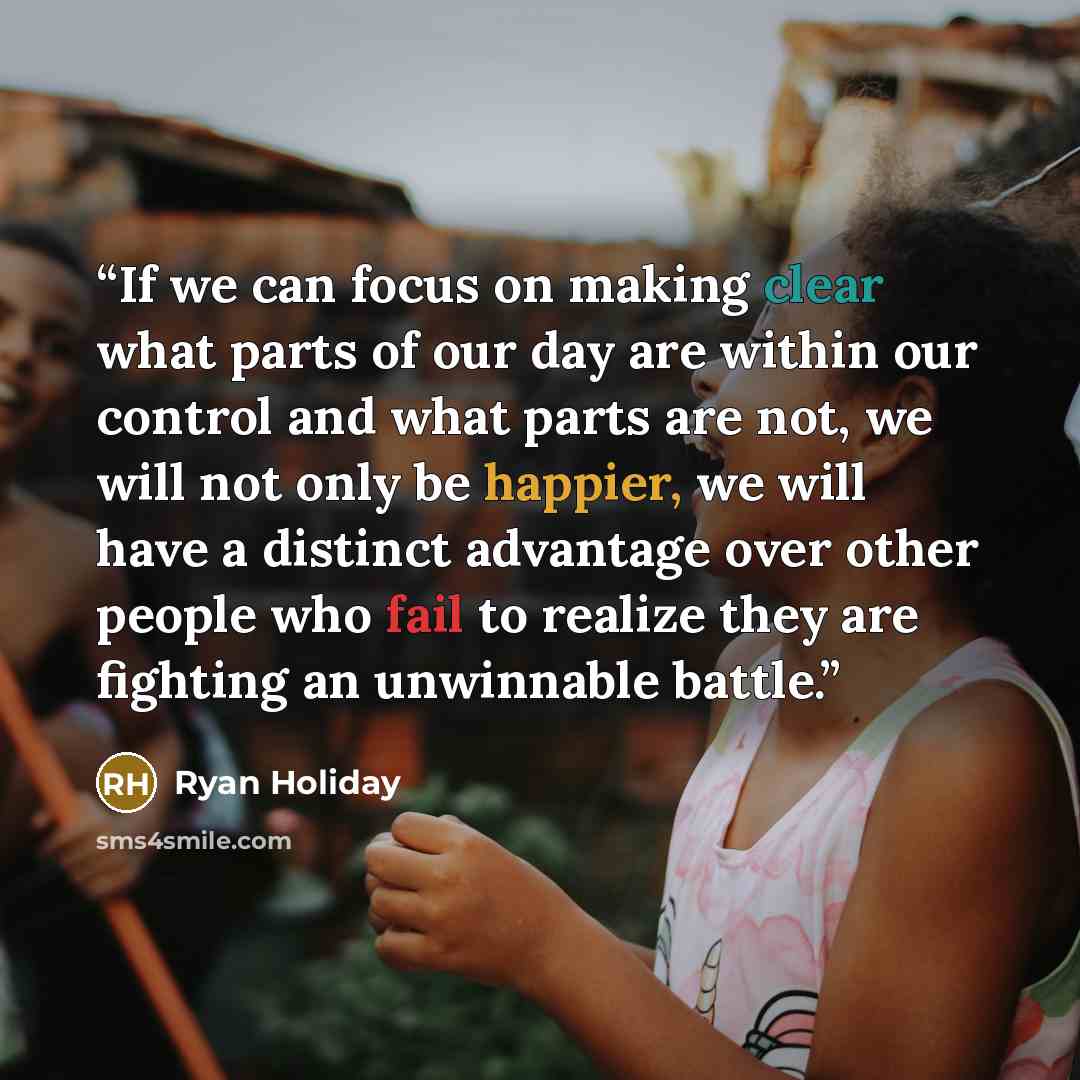 “If we can focus on making clear what parts of our day are within our control and what parts are not, we will not only be happier, we will have a distinct advantage over other people who fail to realize they are fighting an unwinnable battle.” quote by Ryan Holiday