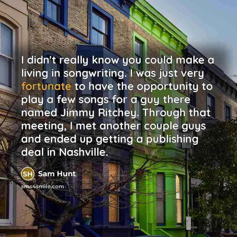 “I didn't really know you could make a living in songwriting. I was just very fortunate to have the opportunity to play a few songs for a guy there named Jimmy Ritchey. Through that meeting, I met another couple guys and ended up getting a publishing deal in Nashville.” quote by Sam Hunt