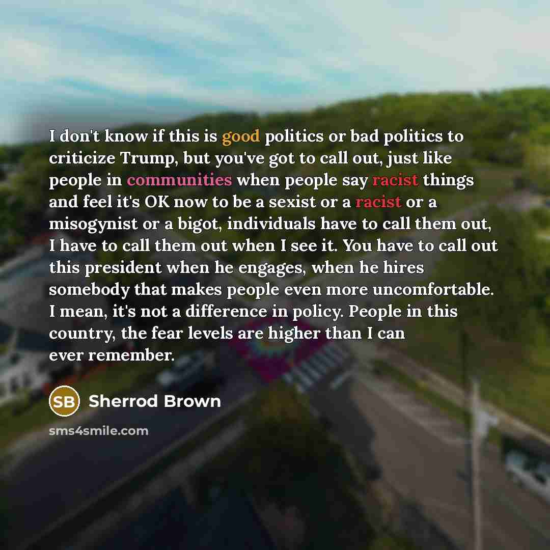 “I don't know if this is good politics or bad politics to criticize Trump, but you've got to call out, just like people in communities when people say racist things and feel it's OK now to be a sexist or a racist or a misogynist or a bigot, individuals have to call them out, I have to call them out…” quote by Sherrod Brown