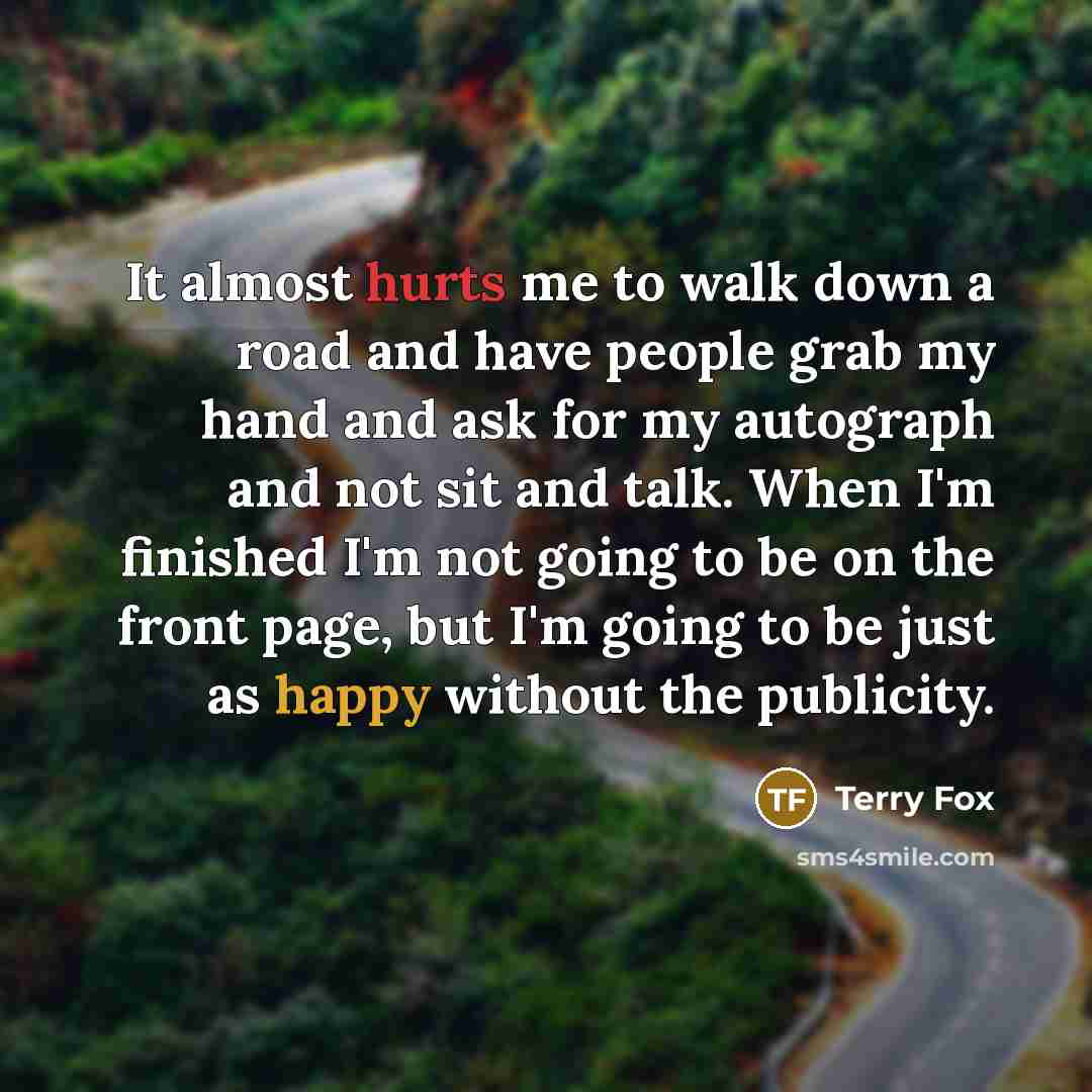 “It almost hurts me to walk down a road and have people grab my hand and ask for my autograph and not sit and talk. When I'm finished I'm not going to be on the front page, but I'm going to be just as happy without the publicity.” quote by Terry Fox