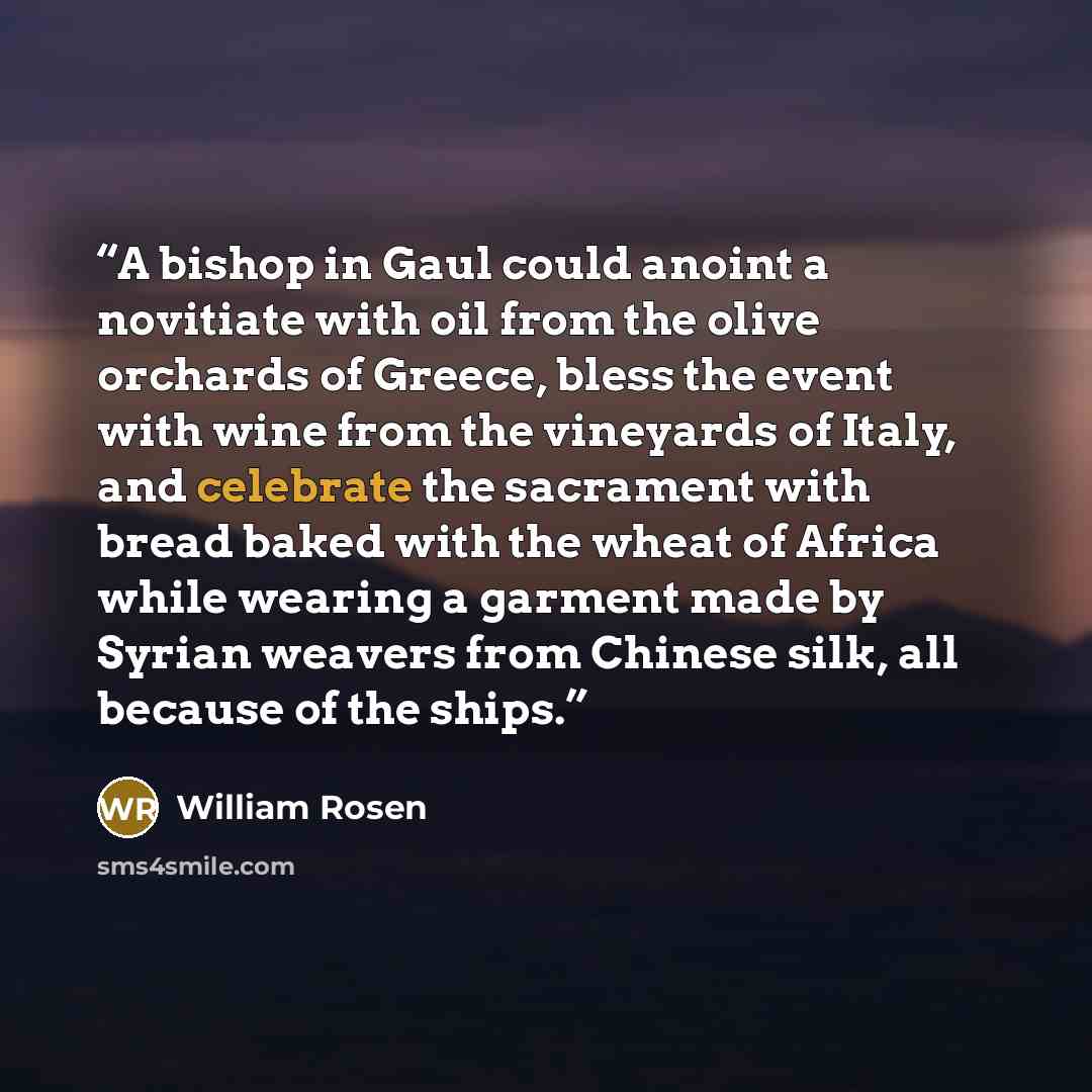 “A bishop in Gaul could anoint a novitiate with oil from the olive orchards of Greece, bless the event with wine from the vineyards of Italy, and celebrate the sacrament with bread baked with the wheat of Africa while wearing a garment made by Syrian weavers from Chinese silk, all because of the…” quote by William Rosen