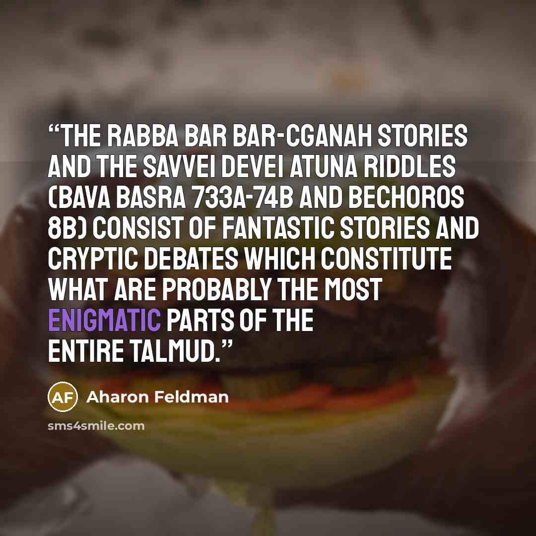 “The Rabba bar Bar-Cganah stories and the Savvei DeVei Atuna riddles (Bava Basra 733a-74b and Bechoros 8b) consist of fantastic stories and cryptic debates which constitute what are probably the most enigmatic parts of the entire Talmud.” quote by Aharon Feldman