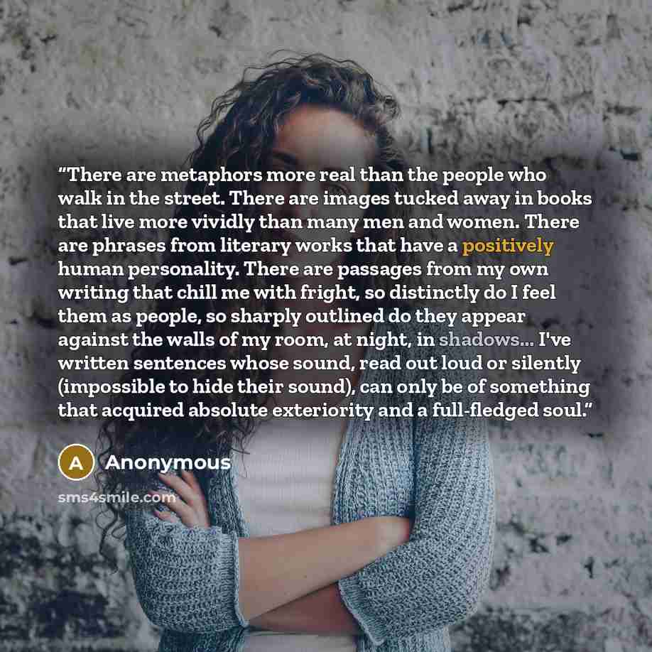 “There are metaphors more real than the people who walk in the street. There are images tucked away in books that live more vividly than many men and women. There are phrases from literary works that have a positively human personality. There are passages from my own writing that chill me with…” quote by Anonymous
