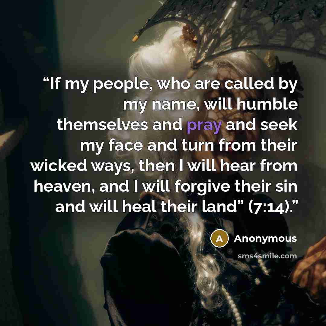 “If my people, who are called by my name, will humble themselves and pray and seek my face and turn from their wicked ways, then I will hear from heaven, and I will forgive their sin and will heal their land” (7:14).” quote by Anonymous