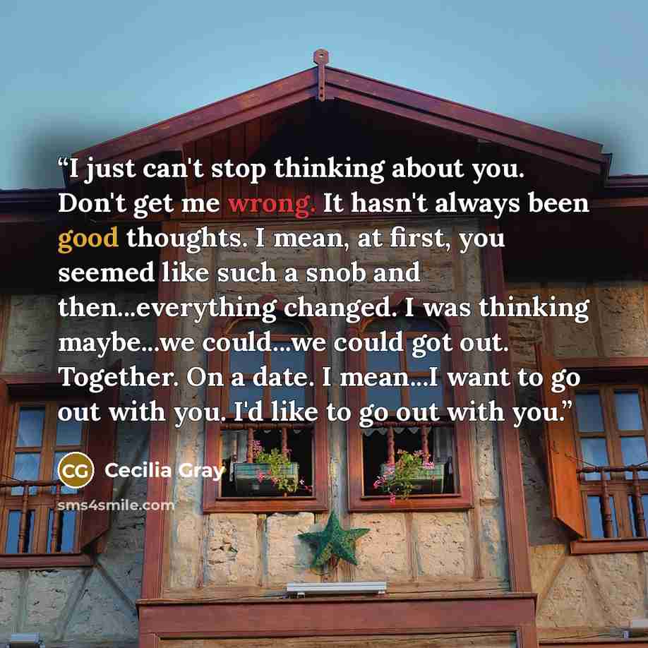 “I just can't stop thinking about you. Don't get me wrong. It hasn't always been good thoughts. I mean, at first, you seemed like such a snob and then...everything changed. I was thinking maybe...we could...we could got out. Together. On a date. I mean...I want to go out with you. I'd like to go…” quote by Cecilia Gray