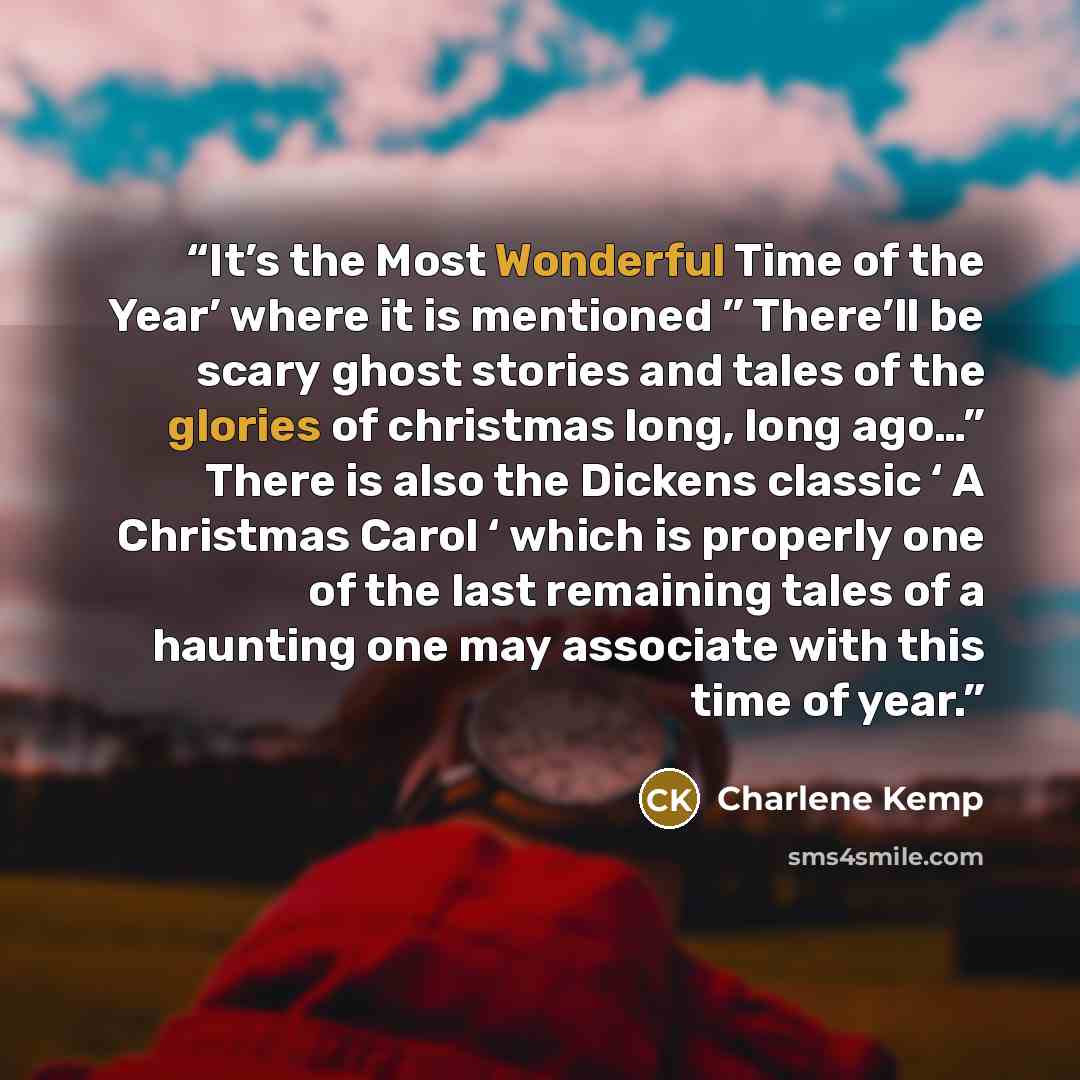 “It’s the Most Wonderful Time of the Year’ where it is mentioned ” There’ll be scary ghost stories and tales of the glories of christmas long, long ago…” There is also the Dickens classic ‘ A Christmas Carol ‘ which is properly one of the last remaining tales of a haunting one may associate with…” quote by Charlene Kemp