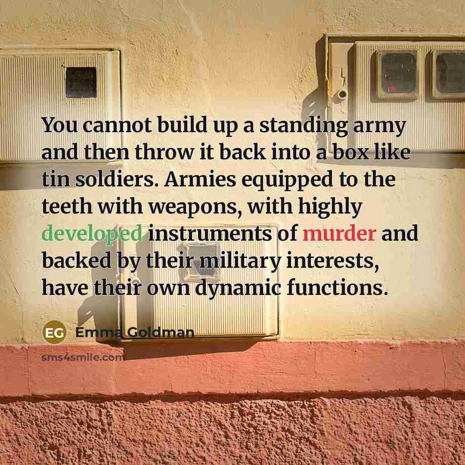 “You cannot build up a standing army and then throw it back into a box like tin soldiers. Armies equipped to the teeth with weapons, with highly developed instruments of murder and backed by their military interests, have their own dynamic functions.” quote by Emma Goldman