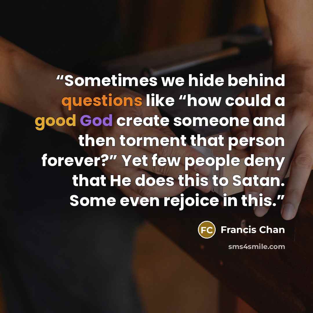 “Sometimes we hide behind questions like “how could a good God create someone and then torment that person forever?” Yet few people deny that He does this to Satan. Some even rejoice in this.” quote by Francis Chan