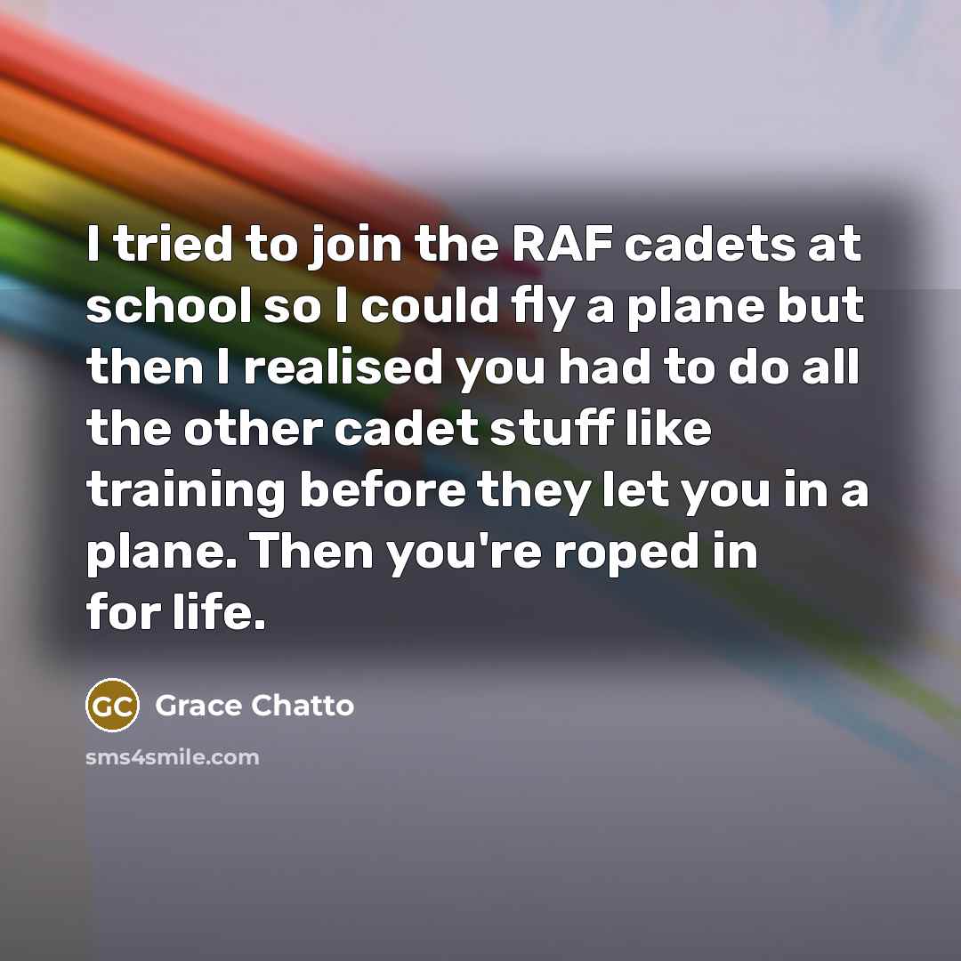 “I tried to join the RAF cadets at school so I could fly a plane but then I realised you had to do all the other cadet stuff like training before they let you in a plane. Then you're roped in for life.” quote by Grace Chatto