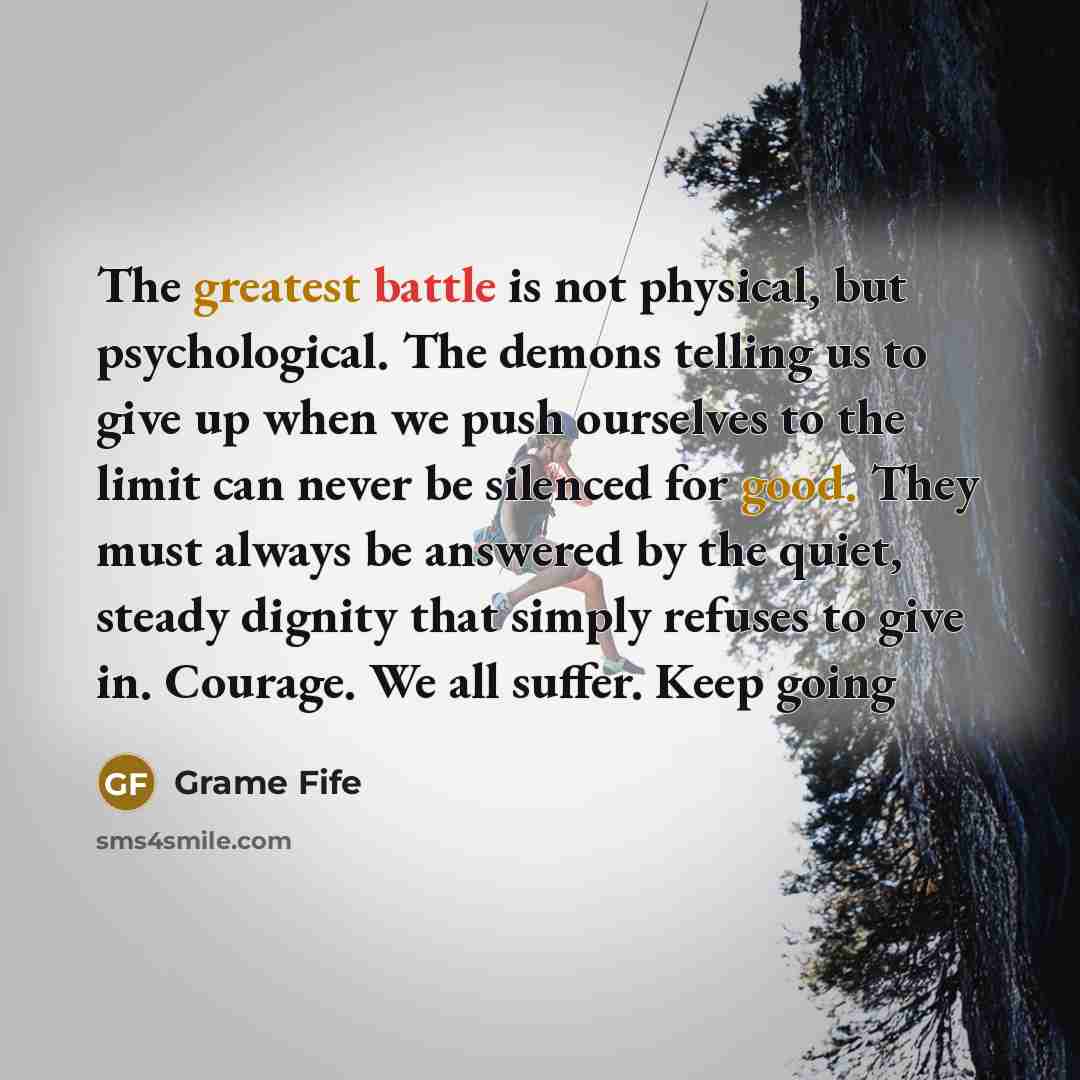 “The greatest battle is not physical, but psychological. The demons telling us to give up when we push ourselves to the limit can never be silenced for good. They must always be answered by the quiet, steady dignity that simply refuses to give in. Courage. We all suffer. Keep going” quote by Grame Fife