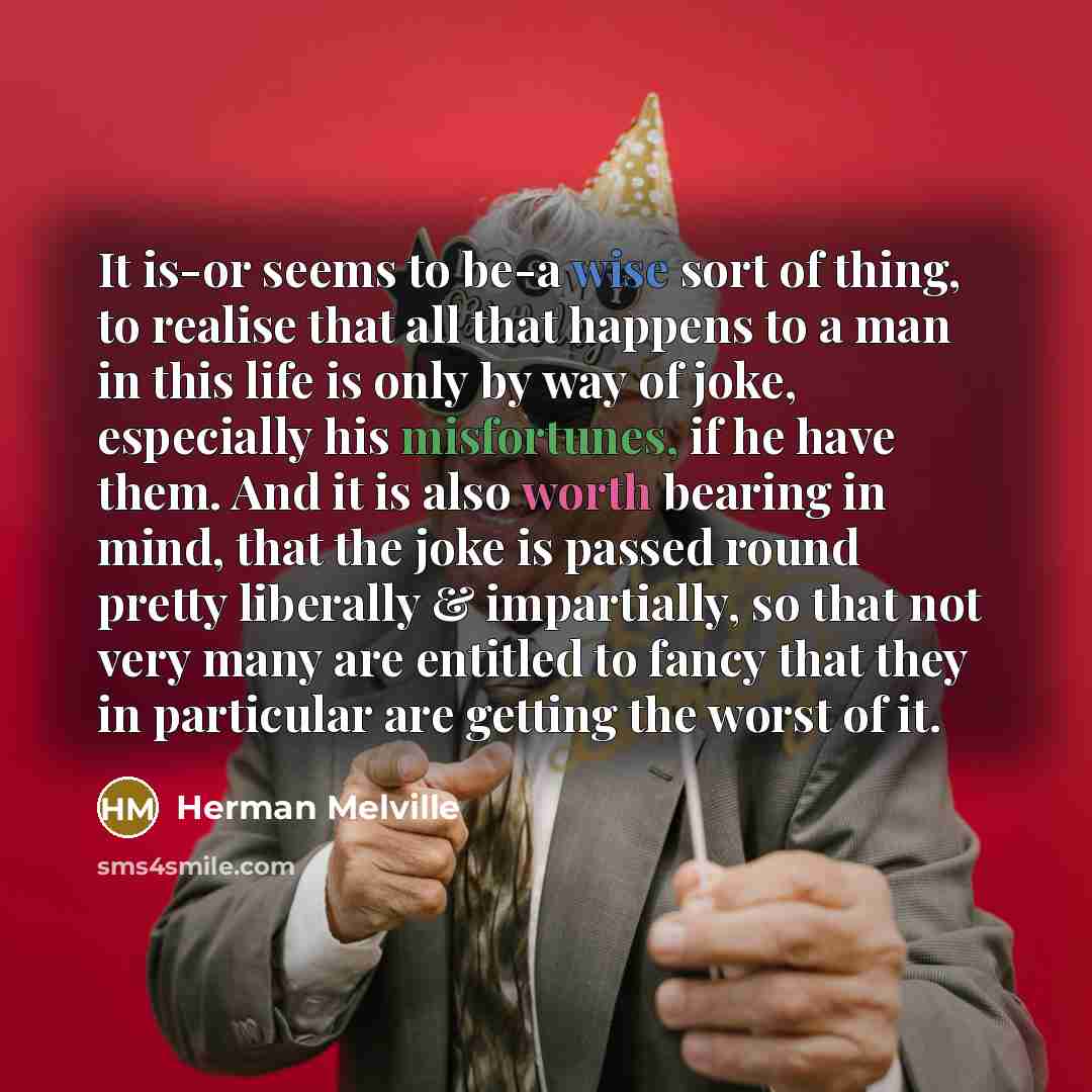 “It is-or seems to be-a wise sort of thing, to realise that all that happens to a man in this life is only by way of joke, especially his misfortunes, if he have them. And it is also worth bearing in mind, that the joke is passed round pretty liberally & impartially, so that not very many are…” quote by Herman Melville