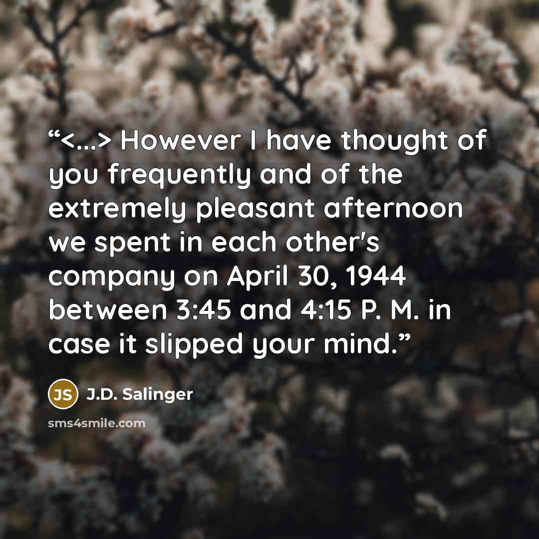 “However I have thought of you frequently and of the extremely pleasant afternoon we spent in each other's company on April 30, 1944 between 3:45 and 4:15 P. M. in case it slipped your mind.” quote by J.D. Salinger
