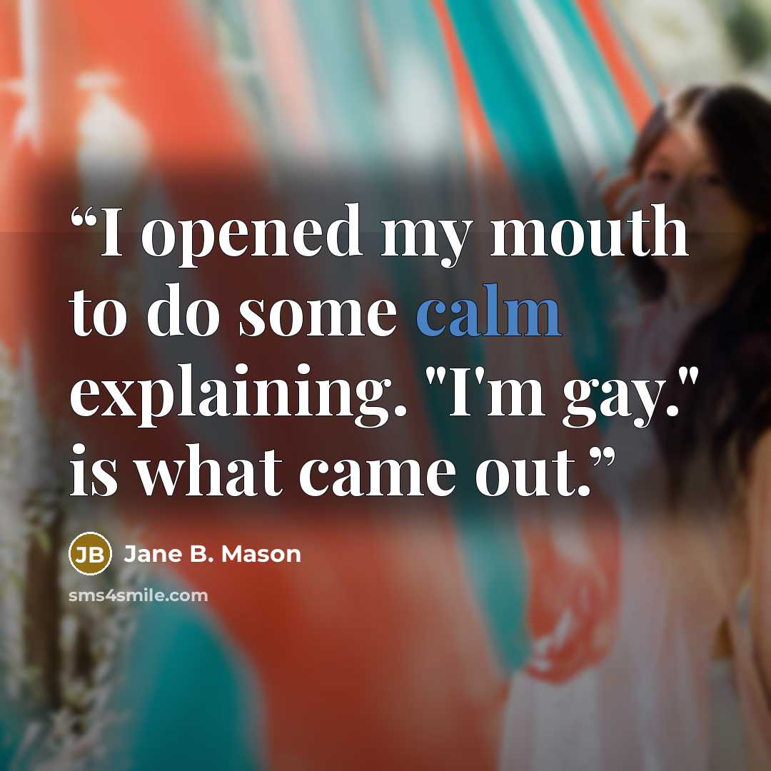 “I opened my mouth to do some calm explaining. "I'm gay." is what came out.” quote by Jane B. Mason