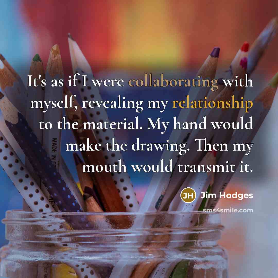“It's as if I were collaborating with myself, revealing my relationship to the material. My hand would make the drawing. Then my mouth would transmit it.” quote by Jim Hodges