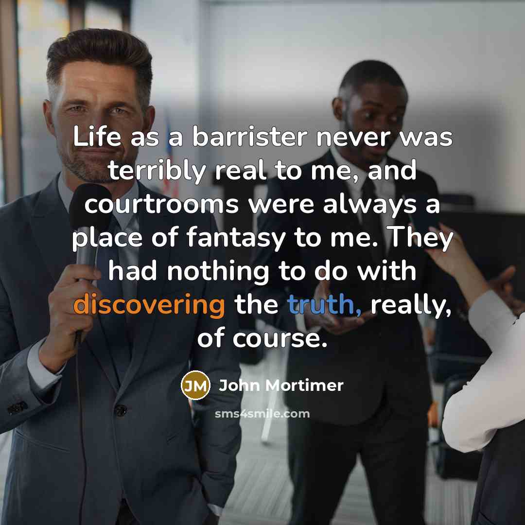 “Life as a barrister never was terribly real to me, and courtrooms were always a place of fantasy to me. They had nothing to do with discovering the truth, really, of course.” quote by John Mortimer