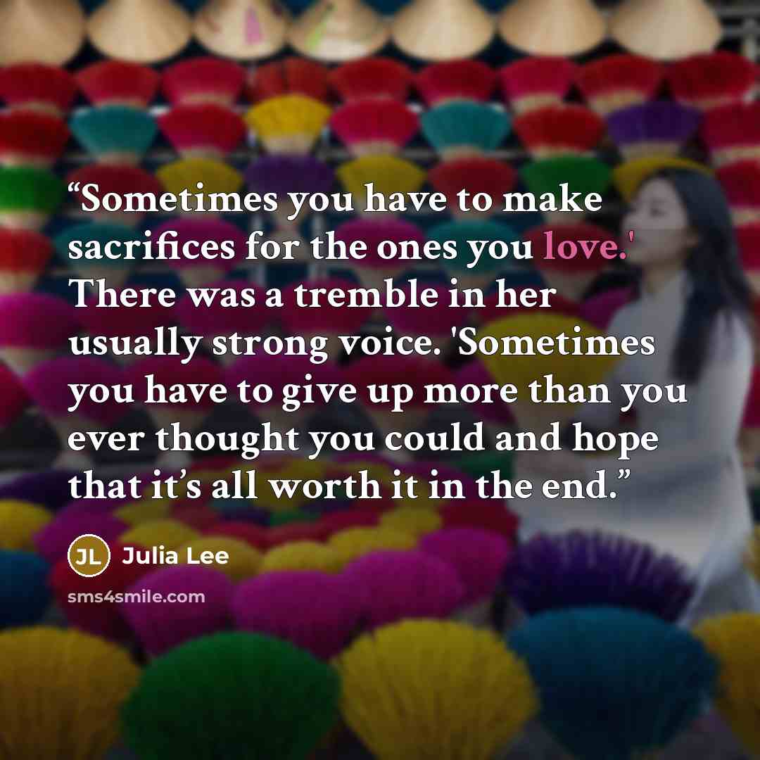 “Sometimes you have to make sacrifices for the ones you love.' There was a tremble in her usually strong voice. 'Sometimes you have to give up more than you ever thought you could and hope that it’s all worth it in the end.” quote by Julia Lee