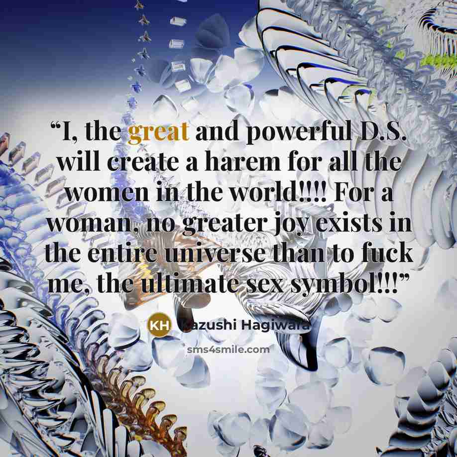 “I, the great and powerful D.S. will create a harem for all the women in the world!!!! For a woman, no greater joy exists in the entire universe than to fuck me, the ultimate sex symbol!!!” quote by Kazushi Hagiwara
