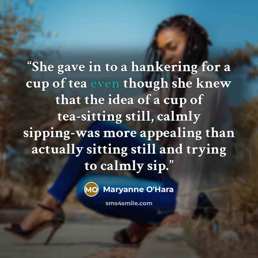 “She gave in to a hankering for a cup of tea even though she knew that the idea of a cup of tea-sitting still, calmly sipping-was more appealing than actually sitting still and trying to calmly sip.” quote by Maryanne O'Hara