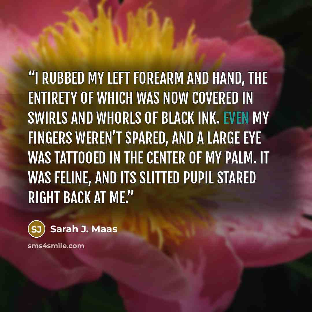 “I rubbed my left forearm and hand, the entirety of which was now covered in swirls and whorls of black ink. Even my fingers weren’t spared, and a large eye was tattooed in the center of my palm. It was feline, and its slitted pupil stared right back at me.” quote by Sarah J. Maas