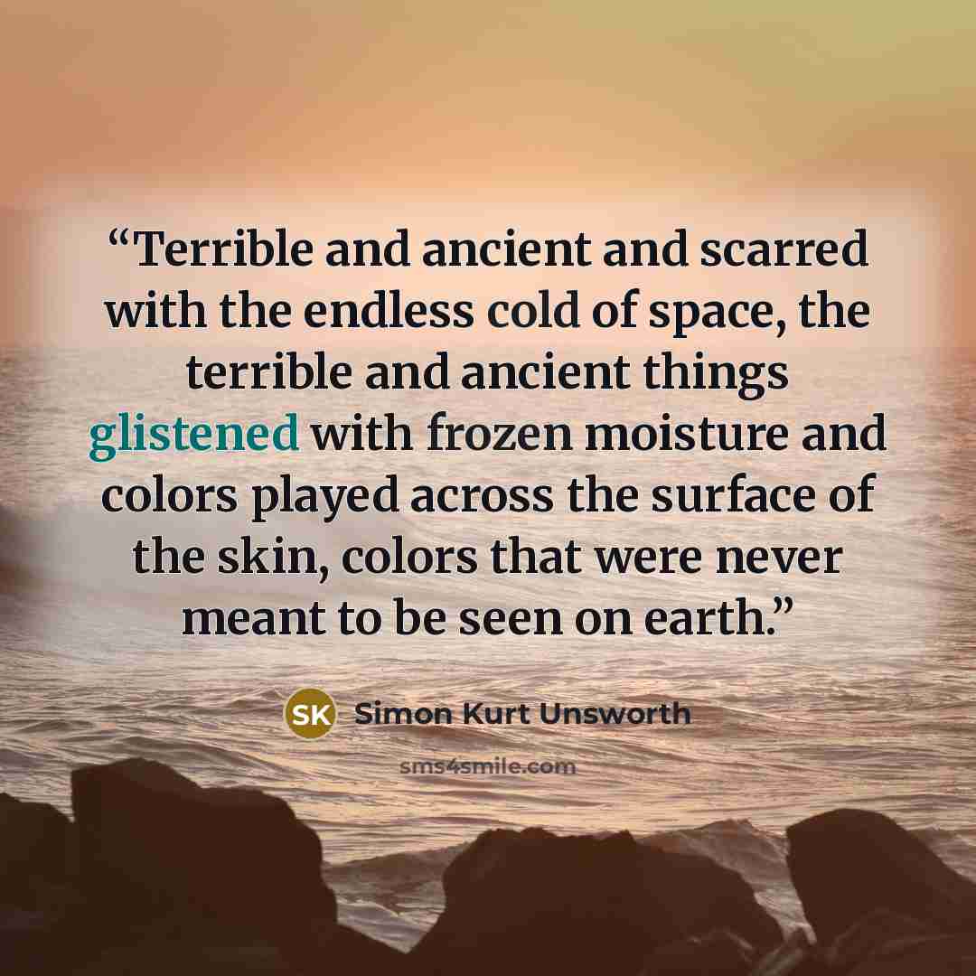 “Terrible and ancient and scarred with the endless cold of space, the terrible and ancient things glistened with frozen moisture and colors played across the surface of the skin, colors that were never meant to be seen on earth.” quote by Simon Kurt Unsworth