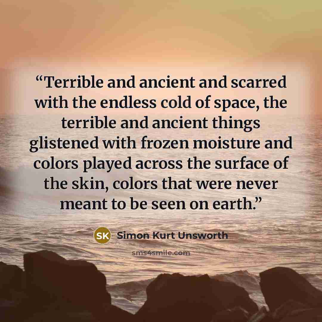 “Terrible and ancient and scarred with the endless cold of space, the terrible and ancient things glistened with frozen moisture and colors played across the surface of the skin, colors that were never meant to be seen on earth.” quote by Simon Kurt Unsworth