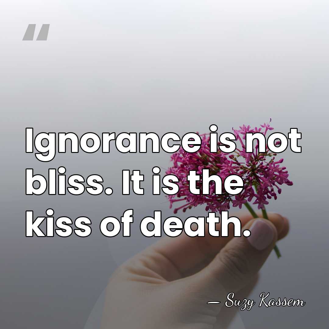 Ignorance is not bliss. It is the kiss of death. - Suzy Kassem