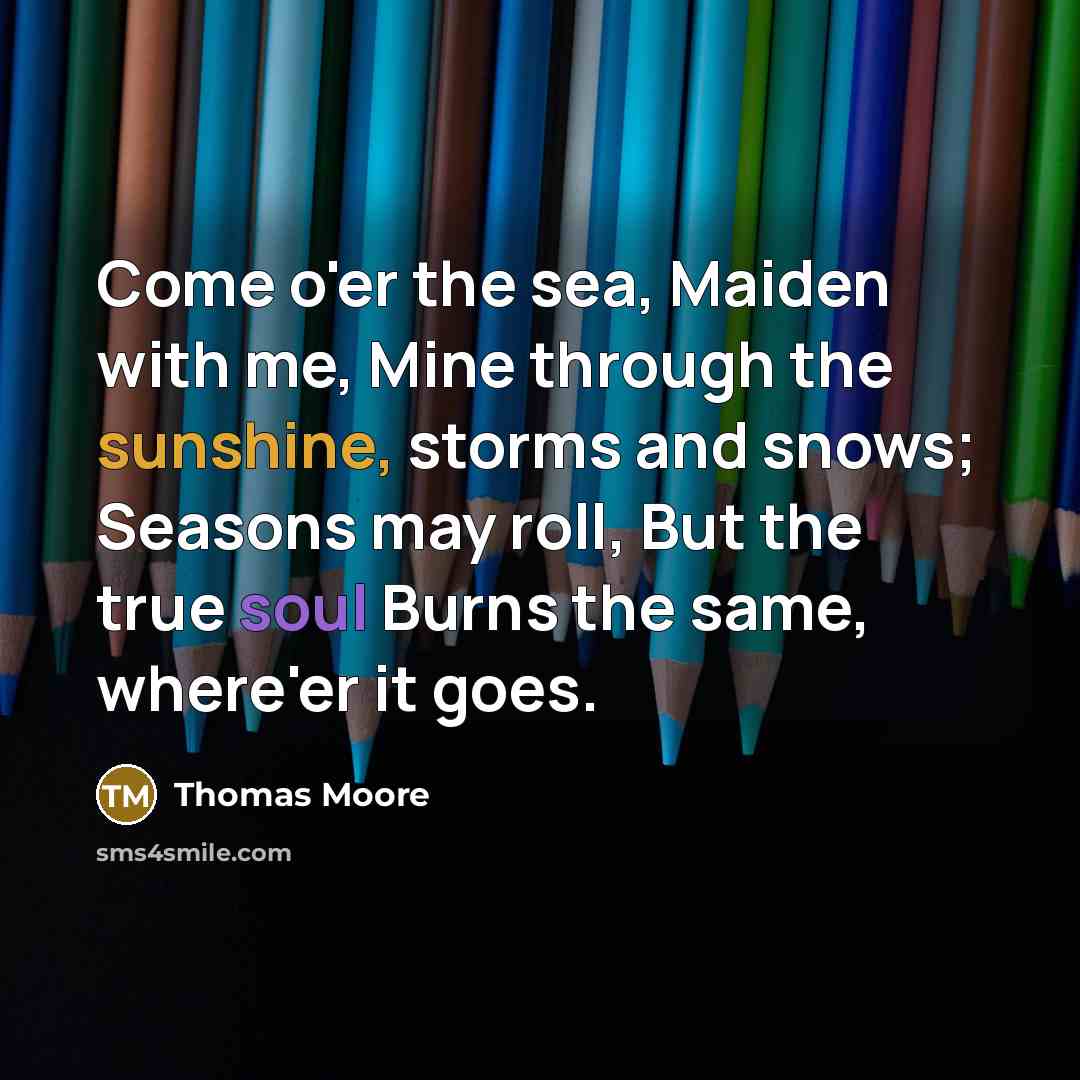 “Come o'er the sea, Maiden with me, Mine through the sunshine, storms and snows; Seasons may roll, But the true soul Burns the same, where'er it goes.” quote by Thomas Moore