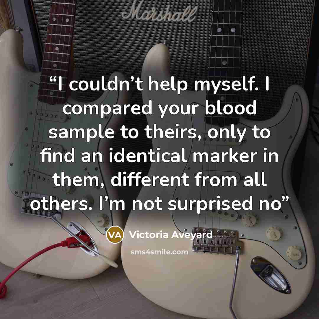 “I couldn’t help myself. I compared your blood sample to theirs, only to find an identical marker in them, different from all others. I’m not surprised no” quote by Victoria Aveyard