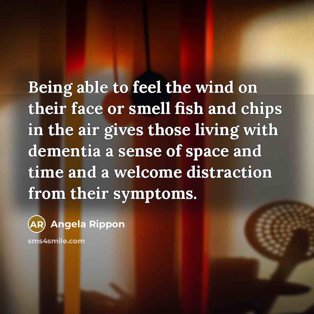 “Being able to feel the wind on their face or smell fish and chips in the air gives those living with dementia a sense of space and time and a welcome distraction from their symptoms.” quote by Angela Rippon