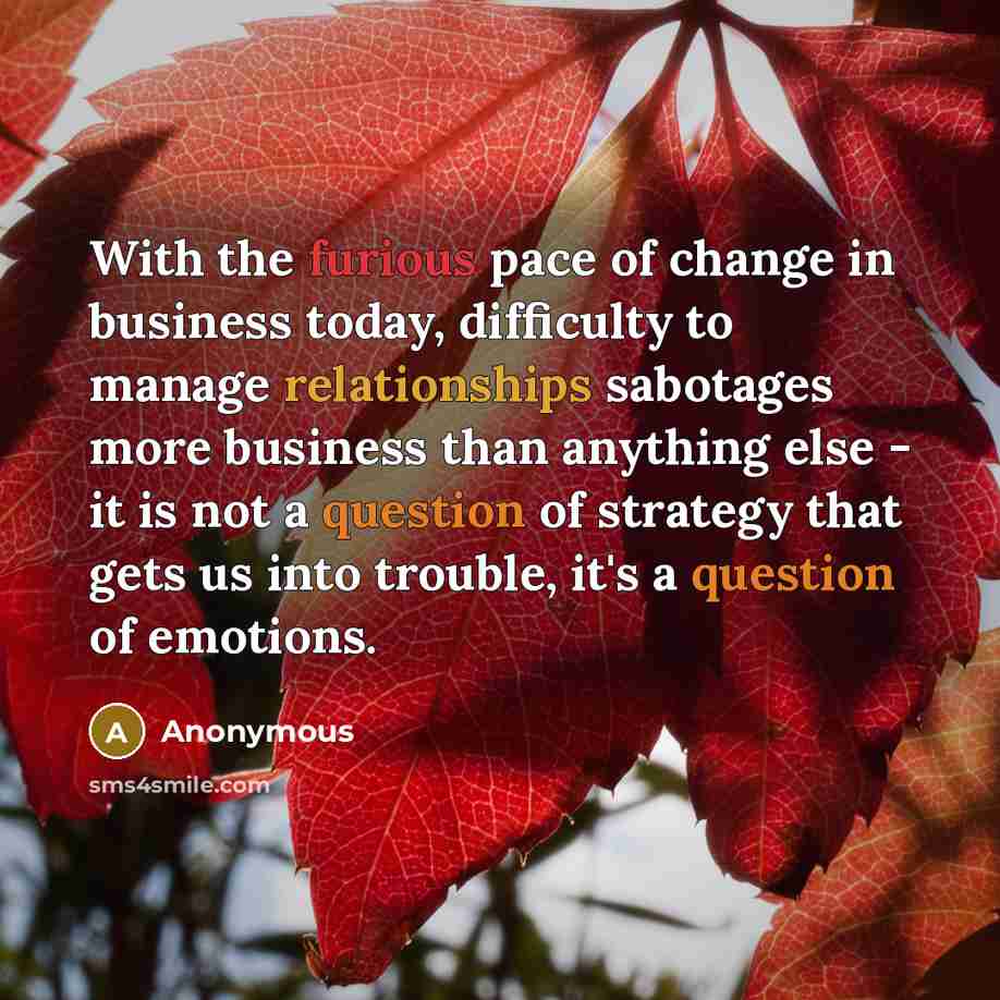“With the furious pace of change in business today, difficulty to manage relationships sabotages more business than anything else - it is not a question of strategy that gets us into trouble, it's a question of emotions.” quote by Anonymous