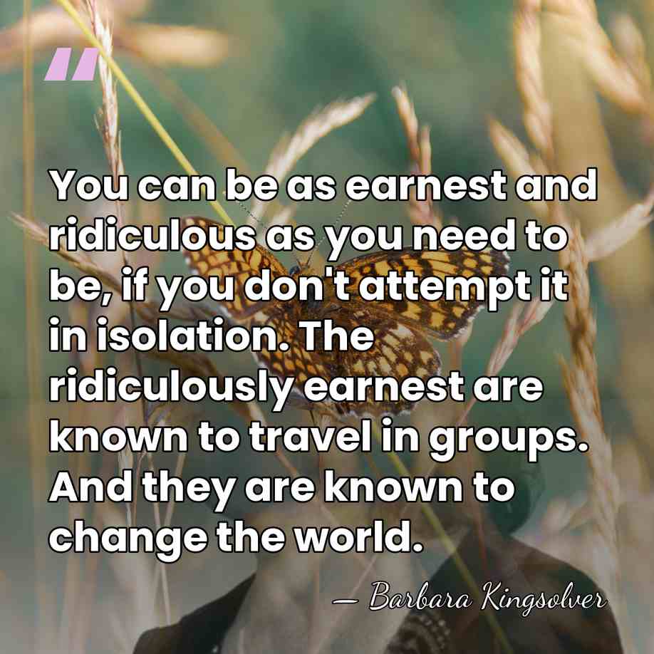 You can be as earnest and ridiculous as you need to be,&hellip; - Barbara Kingsolver
